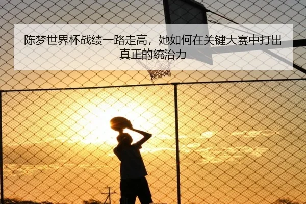 陈梦世界杯战绩一路走高，她如何在关键大赛中打出真正的统治力